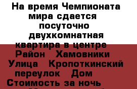 На время Чемпионата мира сдается , посуточно, двухкомнатная квартира в центре. › Район ­ Хамовники › Улица ­ Кропоткинский переулок › Дом ­ 20 › Стоимость за ночь ­ 20 000 - Московская обл., Москва г. Недвижимость » Квартиры аренда посуточно   . Московская обл.,Москва г.